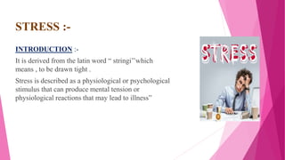 STRESS :-
INTRODUCTION :-
It is derived from the latin word “ stringi’’which
means , to be drawn tight .
Stress is described as a physiological or psychological
stimulus that can produce mental tension or
physiological reactions that may lead to illness”
 