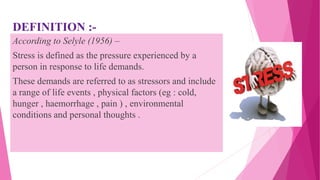 DEFINITION :-
According to Selyle (1956) –
Stress is defined as the pressure experienced by a
person in response to life demands.
These demands are referred to as stressors and include
a range of life events , physical factors (eg : cold,
hunger , haemorrhage , pain ) , environmental
conditions and personal thoughts .
 