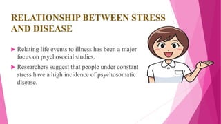 RELATIONSHIP BETWEEN STRESS
AND DISEASE
 Relating life events to illness has been a major
focus on psychosocial studies.
 Researchers suggest that people under constant
stress have a high incidence of psychosomatic
disease.
 