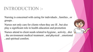 INTRODUCTION :-
Nursing is concerned with caring for individuals , families , or
groups .
Nurses not only care for clients when they are ill , but also
play a significant role in health education and promotion
Nurses attend to client needs related to hygiene , activity , diet
, the environment medical treatment , and physical , emotional
, and spiritual comfort.
 
