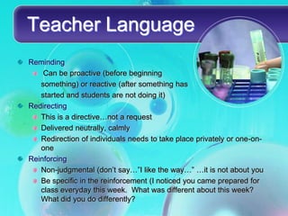 Teacher Language
Reminding
    Can be proactive (before beginning
   something) or reactive (after something has
   started and students are not doing it)
Redirecting
   This is a directive…not a request
   Delivered neutrally, calmly
   Redirection of individuals needs to take place privately or one-on-
   one
Reinforcing
   Non-judgmental (don’t say…”I like the way…” …it is not about you
   Be specific in the reinforcement (I noticed you came prepared for
   class everyday this week. What was different about this week?
   What did you do differently?
 