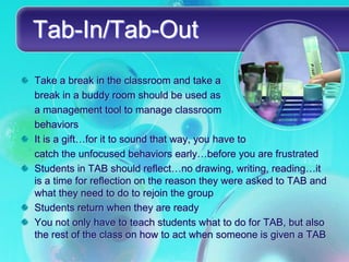 Tab-In/Tab-Out
Take a break in the classroom and take a
break in a buddy room should be used as
a management tool to manage classroom
behaviors
It is a gift…for it to sound that way, you have to
catch the unfocused behaviors early…before you are frustrated
Students in TAB should reflect…no drawing, writing, reading…it
is a time for reflection on the reason they were asked to TAB and
what they need to do to rejoin the group
Students return when they are ready
You not only have to teach students what to do for TAB, but also
the rest of the class on how to act when someone is given a TAB
 