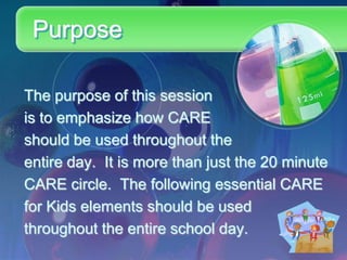 Purpose

The purpose of this session
is to emphasize how CARE
should be used throughout the
entire day. It is more than just the 20 minute
CARE circle. The following essential CARE
for Kids elements should be used
throughout the entire school day.
 