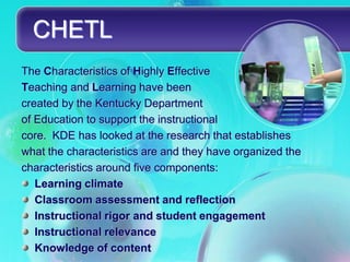 CHETL
The Characteristics of Highly Effective
Teaching and Learning have been
created by the Kentucky Department
of Education to support the instructional
core. KDE has looked at the research that establishes
what the characteristics are and they have organized the
characteristics around five components:
   Learning climate
   Classroom assessment and reflection
   Instructional rigor and student engagement
   Instructional relevance
   Knowledge of content
 