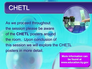 CHETL

As we proceed throughout
the session please be aware
of the CHETL posters around
the room. Upon conclusion of
this session we will explore the CHETL
posters in more detail.
                               More information can
                                   be found at
                               www.education.ky.gov
 