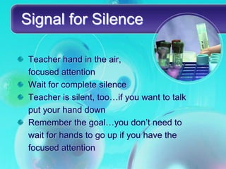 Signal for Silence

 Teacher hand in the air,
 focused attention
 Wait for complete silence
 Teacher is silent, too…if you want to talk
 put your hand down
 Remember the goal…you don’t need to
 wait for hands to go up if you have the
 focused attention
 