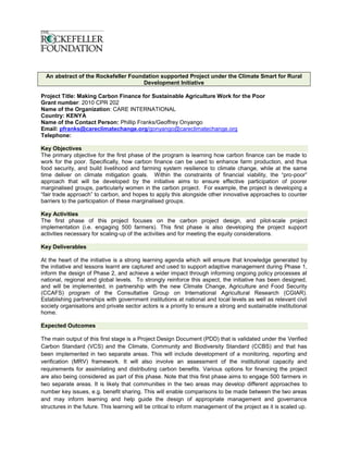 An abstract of the Rockefeller Foundation supported Project under the Climate Smart for Rural
                                      Development Initiative

Project Title: Making Carbon Finance for Sustainable Agriculture Work for the Poor
Grant number: 2010 CPR 202
Name of the Organization: CARE INTERNATIONAL
Country: KENYA
Name of the Contact Person: Phillip Franks/Geoffrey Onyango
Email: pfranks@careclimatechange.org/gonyango@careclimatechange.org
Telephone:

Key Objectives
The primary objective for the first phase of the program is learning how carbon finance can be made to
work for the poor. Specifically, how carbon finance can be used to enhance farm production, and thus
food security, and build livelihood and farming system resilience to climate change, while at the same
time deliver on climate mitigation goals. Within the constraints of financial viability, the “pro-poor”
approach that will be developed by the initiative aims to ensure effective participation of poorer
marginalised groups, particularly women in the carbon project. For example, the project is developing a
“fair trade approach” to carbon, and hopes to apply this alongside other innovative approaches to counter
barriers to the participation of these marginalised groups.

Key Activities
The first phase of this project focuses on the carbon project design, and pilot-scale project
implementation (i.e. engaging 500 farmers). This first phase is also developing the project support
activities necessary for scaling-up of the activities and for meeting the equity considerations.

Key Deliverables

At the heart of the initiative is a strong learning agenda which will ensure that knowledge generated by
the initiative and lessons learnt are captured and used to support adaptive management during Phase 1,
inform the design of Phase 2, and achieve a wider impact through informing ongoing policy processes at
national, regional and global levels. To strongly reinforce this aspect, the initiative has been designed,
and will be implemented, in partnership with the new Climate Change, Agriculture and Food Security
(CCAFS) program of the Consultative Group on International Agricultural Research (CGIAR).
Establishing partnerships with government institutions at national and local levels as well as relevant civil
society organisations and private sector actors is a priority to ensure a strong and sustainable institutional
home.

Expected Outcomes

The main output of this first stage is a Project Design Document (PDD) that is validated under the Verified
Carbon Standard (VCS) and the Climate, Community and Biodiversity Standard (CCBS) and that has
been implemented in two separate areas. This will include development of a monitoring, reporting and
verification (MRV) framework. It will also involve an assessment of the institutional capacity and
requirements for assimilating and distributing carbon benefits. Various options for financing the project
are also being considered as part of this phase. Note that this first phase aims to engage 500 farmers in
two separate areas. It is likely that communities in the two areas may develop different approaches to
number key issues, e.g. benefit sharing. This will enable comparisons to be made between the two areas
and may inform learning and help guide the design of appropriate management and governance
structures in the future. This learning will be critical to inform management of the project as it is scaled up.
 
