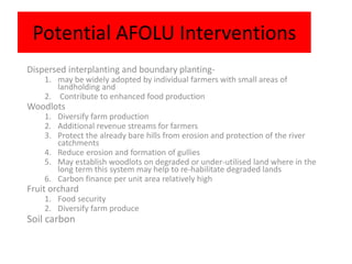 Potential AFOLU Interventions
Dispersed interplanting and boundary planting-
    1. may be widely adopted by individual farmers with small areas of
       landholding and
    2. Contribute to enhanced food production
Woodlots
    1. Diversify farm production
    2. Additional revenue streams for farmers
    3. Protect the already bare hills from erosion and protection of the river
       catchments
    4. Reduce erosion and formation of gullies
    5. May establish woodlots on degraded or under-utilised land where in the
       long term this system may help to re-habilitate degraded lands
    6. Carbon finance per unit area relatively high
Fruit orchard
    1. Food security
    2. Diversify farm produce
Soil carbon
 