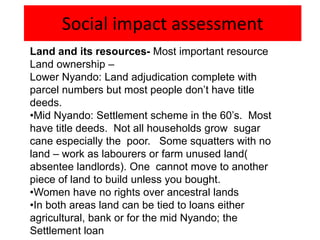 Social impact assessment
Land and its resources- Most important resource
Land ownership –
Lower Nyando: Land adjudication complete with
parcel numbers but most people don’t have title
deeds.
•Mid Nyando: Settlement scheme in the 60’s. Most
have title deeds. Not all households grow sugar
cane especially the poor. Some squatters with no
land – work as labourers or farm unused land(
absentee landlords). One cannot move to another
piece of land to build unless you bought.
•Women have no rights over ancestral lands
•In both areas land can be tied to loans either
agricultural, bank or for the mid Nyando; the
Settlement loan
 