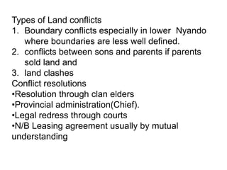 Types of Land conflicts
1. Boundary conflicts especially in lower Nyando
   where boundaries are less well defined.
2. conflicts between sons and parents if parents
   sold land and
3. land clashes
Conflict resolutions
•Resolution through clan elders
•Provincial administration(Chief).
•Legal redress through courts
•N/B Leasing agreement usually by mutual
understanding
 