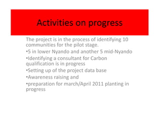 Activities on progress
The project is in the process of identifying 10
communities for the pilot stage.
•5 in lower Nyando and another 5 mid-Nyando
•Identifying a consultant for Carbon
qualification is in progress
•Setting up of the project data base
•Awareness raising and
•preparation for march/April 2011 planting in
progress
 