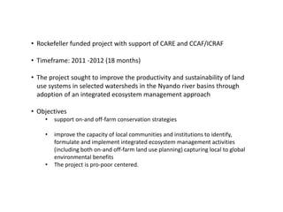 • Rockefeller funded project with support of CARE and CCAF/ICRAF

• Timeframe: 2011 -2012 (18 months)

• The project sought to improve the productivity and sustainability of land
  use systems in selected watersheds in the Nyando river basins through
  adoption of an integrated ecosystem management approach

• Objectives
    •   support on-and off-farm conservation strategies

    •   improve the capacity of local communities and institutions to identify,
        formulate and implement integrated ecosystem management activities
        (including both on-and off-farm land use planning) capturing local to global
        environmental benefits
    •   The project is pro-poor centered.
 