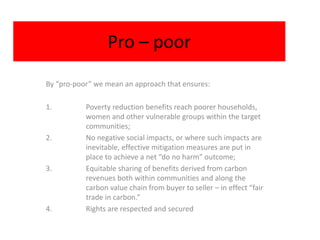 Pro – poor
By “pro-poor” we mean an approach that ensures:

1.         Poverty reduction benefits reach poorer households,
           women and other vulnerable groups within the target
           communities;
2.         No negative social impacts, or where such impacts are
           inevitable, effective mitigation measures are put in
           place to achieve a net “do no harm” outcome;
3.         Equitable sharing of benefits derived from carbon
           revenues both within communities and along the
           carbon value chain from buyer to seller – in effect “fair
           trade in carbon.”
4.         Rights are respected and secured
 