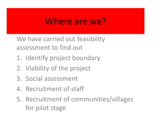 Where are we?
We have carried out feasibility
assessment to find out
1. Identify project boundary
2. Viability of the project
3. Social assessment
4. Recruitment of staff
5. Recruitment of communities/villages
   for pilot stage
 