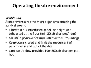 Operating theatre environment
Ventilation
Aim: prevent airborne microorganisms entering the
surgical wound
• Filtered air is introduced at ceiling height and
exhausted at the floor (min 20 air changes/hour)
• Maintain positive pressure relative to surroundings
• Keep doors closed and limit the movement of
personnel in and out of theatre
• Laminar air flow provides 100–300 air changes per
hour
 