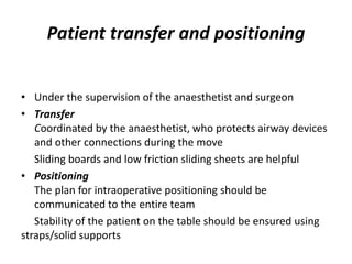 Patient transfer and positioning
• Under the supervision of the anaesthetist and surgeon
• Transfer
Coordinated by the anaesthetist, who protects airway devices
and other connections during the move
Sliding boards and low friction sliding sheets are helpful
• Positioning
The plan for intraoperative positioning should be
communicated to the entire team
Stability of the patient on the table should be ensured using
straps/solid supports
 