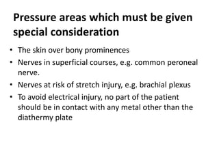 Pressure areas which must be given
special consideration
• The skin over bony prominences
• Nerves in superficial courses, e.g. common peroneal
nerve.
• Nerves at risk of stretch injury, e.g. brachial plexus
• To avoid electrical injury, no part of the patient
should be in contact with any metal other than the
diathermy plate
 