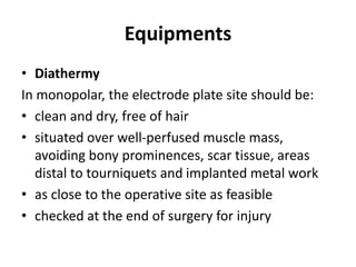 Equipments
• Diathermy
In monopolar, the electrode plate site should be:
• clean and dry, free of hair
• situated over well-perfused muscle mass,
avoiding bony prominences, scar tissue, areas
distal to tourniquets and implanted metal work
• as close to the operative site as feasible
• checked at the end of surgery for injury
 