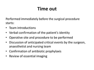 Time out
Performed immediately before the surgical procedure
starts:
• Team introductions
• Verbal confirmation of the patient’s identity
• Operative site and procedure to be performed
• Discussion of anticipated critical events by the surgeon,
anaesthetist and nursing team
• Confirmation of antibiotic prophylaxis
• Review of essential imaging
 