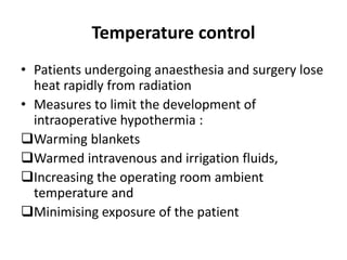 Temperature control
• Patients undergoing anaesthesia and surgery lose
heat rapidly from radiation
• Measures to limit the development of
intraoperative hypothermia :
Warming blankets
Warmed intravenous and irrigation fluids,
Increasing the operating room ambient
temperature and
Minimising exposure of the patient
 