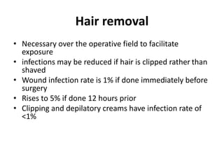 Hair removal
• Necessary over the operative field to facilitate
exposure
• infections may be reduced if hair is clipped rather than
shaved
• Wound infection rate is 1% if done immediately before
surgery
• Rises to 5% if done 12 hours prior
• Clipping and depilatory creams have infection rate of
<1%
 
