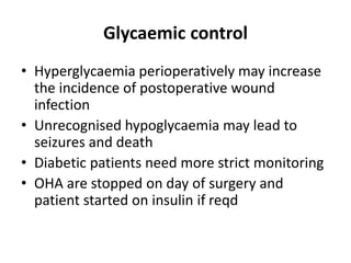 Glycaemic control
• Hyperglycaemia perioperatively may increase
the incidence of postoperative wound
infection
• Unrecognised hypoglycaemia may lead to
seizures and death
• Diabetic patients need more strict monitoring
• OHA are stopped on day of surgery and
patient started on insulin if reqd
 
