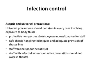 Infection control
Asepsis and universal precautions:
Universal precautions should be taken in every case involving
exposure to body fluids :
• protective non-porous gloves, eyewear, mask, apron for staff
• safe sharps handling techniques and adequate provision of
sharps bins
• staff vaccination for hepatitis B
• staff with infected wounds or active dermatitis should not
work in theatre
 