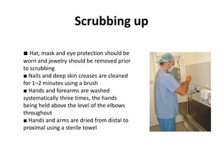 Scrubbing up
■ Hat, mask and eye protection should be
worn and jewelry should be removed prior
to scrubbing
■ Nails and deep skin creases are cleaned
for 1–2 minutes using a brush
■ Hands and forearms are washed
systematically three times, the hands
being held above the level of the elbows
throughout
■ Hands and arms are dried from distal to
proximal using a sterile towel
 