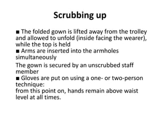 Scrubbing up
■ The folded gown is lifted away from the trolley
and allowed to unfold (inside facing the wearer),
while the top is held
■ Arms are inserted into the armholes
simultaneously
The gown is secured by an unscrubbed staff
member
■ Gloves are put on using a one- or two-person
technique:
from this point on, hands remain above waist
level at all times.
 
