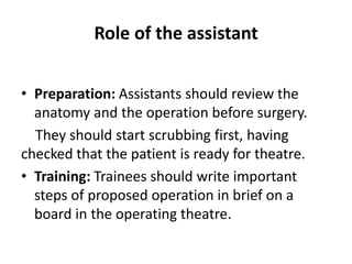 Role of the assistant
• Preparation: Assistants should review the
anatomy and the operation before surgery.
They should start scrubbing first, having
checked that the patient is ready for theatre.
• Training: Trainees should write important
steps of proposed operation in brief on a
board in the operating theatre.
 