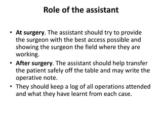 Role of the assistant
• At surgery. The assistant should try to provide
the surgeon with the best access possible and
showing the surgeon the field where they are
working.
• After surgery. The assistant should help transfer
the patient safely off the table and may write the
operative note.
• They should keep a log of all operations attended
and what they have learnt from each case.
 