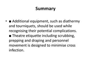 Summary
• ■ Additional equipment, such as diathermy
and tourniquets, should be used while
recognising their potential complications.
■ Theatre etiquette including scrubbing,
prepping and draping and personnel
movement is designed to minimise cross
infection.
 