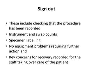 Sign out
• These include checking that the procedure
has been recorded
• Instrument and swab counts
• Specimen labelling
• No equipment problems requiring further
action and
• Key concerns for recovery recorded for the
staff taking over care of the patient
 