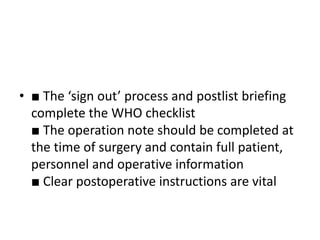 • ■ The ‘sign out’ process and postlist briefing
complete the WHO checklist
■ The operation note should be completed at
the time of surgery and contain full patient,
personnel and operative information
■ Clear postoperative instructions are vital
 