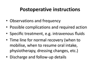 Postoperative instructions
• Observations and frequency
• Possible complications and required action
• Speciﬁc treatment, e.g. intravenous ﬂuids
• Time line for normal recovery (when to
mobilise, when to resume oral intake,
physiotherapy, dressing changes, etc.)
• Discharge and follow-up details
 