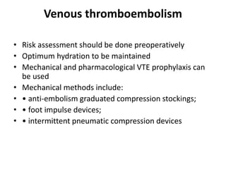Venous thromboembolism
• Risk assessment should be done preoperatively
• Optimum hydration to be maintained
• Mechanical and pharmacological VTE prophylaxis can
be used
• Mechanical methods include:
• • anti-embolism graduated compression stockings;
• • foot impulse devices;
• • intermittent pneumatic compression devices
 