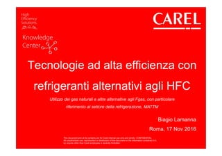 This document and all its contents are for Carel internal use only and strictly CONFIDENTIAL
All unauthorized use, reproduction or distribution of this document or the information contained in it,
by anyone other than Carel employees is severely forbidden
Tecnologie ad alta efficienza con
refrigeranti alternativi agli HFC
Utilizzo dei gas naturali e altre alternative agli Fgas, con particolare
riferimento al settore della refrigerazione, MATTM
Biagio Lamanna
Roma, 17 Nov 2016
This document and all its contents are for Carel internal use only and strictly CONFIDENTIAL
All unauthorized use, reproduction or distribution of this document or the information contained in it,
by anyone other than Carel employees is severely forbidden
 