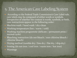  According to the Federal Trade Commission’s Care Label rule,
care labels may be composed of either words or symbols.
Irrespective of whether the content is words, symbols, or both,
care instructions appear in the following order:
 Machine wash / hand wash / dry-clean
 Washing temperature (hot / warm / cold)
 Washing machine programme (delicate / permanent press /
normal cycle)
 Bleaching instruction (do not bleach / non-chlorine bleach /
chlorine bleach)
 Drying method (tumble dry / line dry / flat dry / drip dry)
 Ironing (do not iron / cool iron / warm iron / hot iron)
 Warnings
 