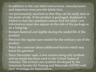  In addition to the care label instructions, manufacturers
and importers must provide labels that:
 Are permanently attached so that they can be easily seen at
the point of sale. If the product is packaged, displayed or
folded so that the customers cannot find the label, care
information must also appear on the side of the package or
on a hang tag
 Remain fastened and legible during the useful life of the
product
 Mention the regular care needed for the ordinary use of the
product
 Warn the customer about additional factors which may
harm the garment
 Since December 1996, a new system using only symbols
and no words has been used in the United States of
America. The revised care symbols developed by the
American Society for Testing and Materials (ASTM) with
their meanings are listed below.
 