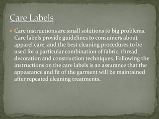  Care instructions are small solutions to big problems.
Care labels provide guidelines to consumers about
apparel care, and the best cleaning procedures to be
used for a particular combination of fabric, thread
decoration and construction techniques. Following the
instructions on the care labels is an assurance that the
appearance and fit of the garment will be maintained
after repeated cleaning treatments.
 
