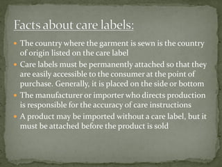  The country where the garment is sewn is the country
of origin listed on the care label
 Care labels must be permanently attached so that they
are easily accessible to the consumer at the point of
purchase. Generally, it is placed on the side or bottom
 The manufacturer or importer who directs production
is responsible for the accuracy of care instructions
 A product may be imported without a care label, but it
must be attached before the product is sold
 