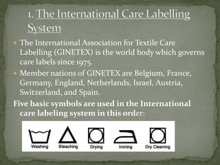  The International Association for Textile Care
Labelling (GINETEX) is the world body which governs
care labels since 1975.
 Member nations of GINETEX are Belgium, France,
Germany, England, Netherlands, Israel, Austria,
Switzerland, and Spain.
Five basic symbols are used in the International
care labeling system in this order:
 