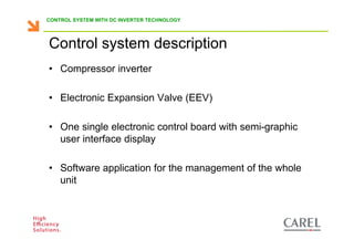 CONTROL SYSTEM WITH DC INVERTER TECHNOLOGY




      Control system description
      • Compressor inverter

      • Electronic Expansion Valve (EEV)

      • One single electronic control board with semi-graphic
        user interface display

      • Software application for the management of the whole
        unit



Biagio Lamanna - Application Competence Centre, Carel Industries srl
 
