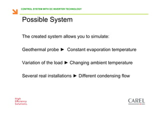 CONTROL SYSTEM WITH DC INVERTER TECHNOLOGY




      Possible System

      The created system allows you to simulate:

      Geothermal probe ► Constant evaporation temperature

      Variation of the load ► Changing ambient temperature

      Several real installations ► Different condensing flow




Biagio Lamanna - Application Competence Centre, Carel Industries srl
 