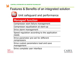 CONTROL SYSTEM WITH DC INVERTER TECHNOLOGY



    Features & Benefits of an integrated solution

                    Unit safeguard and performance

           Managed function
           Compressor start failure management
           Compressor equalization at start-up
           Drive alarm management
           Speed regulation according to the application
           needs
           Drive parameter pre-set for different
           compressors
           Drive custom parameters load and save
           management
           Drive complete user interface
Biagio Lamanna - Application Competence Centre, Carel Industries srl
 