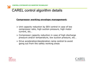 CONTROL SYSTEM WITH DC INVERTER TECHNOLOGY



    CAREL control algorithm details

           Compressor working envelope management:


               Unit capacity reduction by EEV control in case of low
               compressor ratio, high suction pressure, high motor
               current, etc…
               Compressor capacity reduction in case of high discharge
               pressure and/or temperature, low suction pressure, etc…
               Drive acceleration/deceleration ramp control to avoid
               going out from the safety working areas




Biagio Lamanna - Application Competence Centre, Carel Industries srl
 
