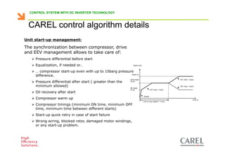 CONTROL SYSTEM WITH DC INVERTER TECHNOLOGY



    CAREL control algorithm details
 Unit start-up management:

 The synchronization between compressor, drive
 and EEV management allows to take care of:
         Pressure differential before start
         Equalization, if needed or…                                       Speed (rps)



         … compressor start-up even with up to 10barg pressure
         difference.                                         Speed ref.


                                                                       Initial Speed                                       ACC ramp = 2rps/s
         Pressure differential after start ( greater than the          50 rps


         minimum allowed)                                              Min Speed
                                                                                                                           DEC ramp = 2rps/s

                                                                       20 rps                        ACC ramp = 2rps/s
         Oil recovery after start
                                                                                           Quickly
         Compressor warm up                                                                                                               Time (s)
                                                                                         1 min or more (default = 3 min)

         Compressor timings (minimum ON time, minimum OFF
         time, minimum time between different starts)
         Start-up quick retry in case of start failure
         Wrong wiring, blocked rotor, damaged motor windings,
         or any start-up problem.



Biagio Lamanna - Application Competence Centre, Carel Industries srl
 