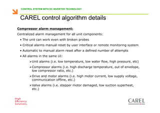 CONTROL SYSTEM WITH DC INVERTER TECHNOLOGY



    CAREL control algorithm details
 Compressor alarm management:
 Centralized alarm management for all unit components:
    • The unit can work even with broken probes
    • Critical alarms manual reset by user interface or remote monitoring system
    • Automatic to manual alarm reset after a defined number of attempts
    • All alarms in the same UI:
               Unit alarms (i.e. low temperature, low water flow, high pressure, etc)
               Compressor alarms (i.e. high discharge temperature, out of envelope,
               low compressor ratio, etc.)
               Drive and motor alarms (i.e. high motor current, low supply voltage,
               communication offline, etc.)
               Valve alarms (i.e. stepper motor damaged, low suction superheat,
               etc.)



Biagio Lamanna - Application Competence Centre, Carel Industries srl
 