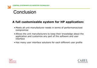 CONTROL SYSTEM WITH DC INVERTER TECHNOLOGY




      Conclusion

    A full customizable system for HP application:

       • Meets all unit manufacturer needs in terms of performance/cost
         compromise
       • Allows the unit manufacturers to keep their knowledge about the
         application and customize any part of the software and user
         interface
       • Has many user interface solutions for each different user profile




Biagio Lamanna - Application Competence Centre, Carel Industries srl
 