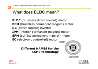 CONTROL SYSTEM WITH DC INVERTER TECHNOLOGY




    What does BLDC mean?
    BLDC (brushless direct current) motor
    BPM (brushless permanent magnet) motor
    DC (direct current) inverter
    IPM (interior permanent magnet) motor
    SPM (surface permanent magnet) motor
    EC (electronic controlled) motor


                  Different NAMES for the
                         SAME technology


Biagio Lamanna - Application Competence Centre, Carel Industries srl
 